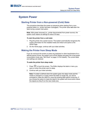 BBP®
85 Label Printer User’s Manual 2-9
System Power
Waking the Printer from Sleep Mode
System Power
Starting Printer from a Non-powered (Cold) State
This procedure describes the power-up sequence when starting from a non-
powered state (i.e., printer has been unplugged). The printer does not retain the
label during a power interruption.
Note: With power removed (i.e., printer disconnected from power source), the
system clock retains its settings for about 30 days.
To start the printer from a cold state:
1. Plug the printer into a power source. The system automatically recognizes the
supply information for the installed media and ribbon and opens to the
Home Page.
2. On the Home page, continue with your label activities.
Waking the Printer from Sleep Mode
If you do not touch the screen or press any keyboard or other keys/buttons for a
defined period of time, the system turns off the display and goes into a low-power
consumption mode (see “Set Clock” on page 2-14 for details). The current label
and settings are retained.
To wake the printer from sleep mode:
1. Press or touch the screen. The Editor displays the label or menu you
were on when the printer went to sleep.
2. Continue with your label activities.
Note: If a label is defined when the system goes into sleep mode and the
media is changed to a supply where the label no longer fits, you will be
prompted to make the data fit or save the existing label before continuing. If
you choose the option to make the data fit, the system will move and/or resize
the objects so they fit on the new media size.
 