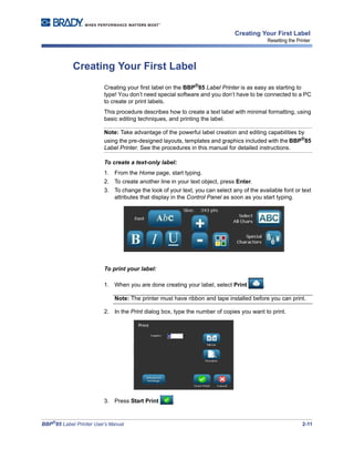 BBP®
85 Label Printer User’s Manual 2-11
Creating Your First Label
Resetting the Printer
Creating Your First Label
Creating your first label on the BBP®
85 Label Printer is as easy as starting to
type! You don’t need special software and you don’t have to be connected to a PC
to create or print labels.
This procedure describes how to create a text label with minimal formatting, using
basic editing techniques, and printing the label.
Note: Take advantage of the powerful label creation and editing capabilities by
using the pre-designed layouts, templates and graphics included with the BBP®
85
Label Printer. See the procedures in this manual for detailed instructions.
To create a text-only label:
1. From the Home page, start typing.
2. To create another line in your text object, press Enter.
3. To change the look of your text, you can select any of the available font or text
attributes that display in the Control Panel as soon as you start typing.
To print your label:
1. When you are done creating your label, select Print .
Note: The printer must have ribbon and tape installed before you can print.
2. In the Print dialog box, type the number of copies you want to print.
3. Press Start Print .
 