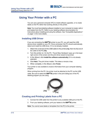 2-12 BBP®
85 Label Printer User’s Manual
Using Your Printer with a PC
Creating and Printing Labels from a PC
Using Your Printer with a PC
You can use a personal computer (PC) to install software upgrades, or to create
labels on the PC rather than working directly on the printer.
Note: You must have labeling software installed on your computer to create, edit or
print labels from the PC. Refer to your labeling software documentation for
instructions about installing and using the software. See “Compatible Applications”
on page 1-2 for more details.
Installing USB Driver
If you are connecting the BBP®85 printer to your PC, you will need the USB
device driver installed on your PC. Once connected, the PC should automatically
detect and install the USB driver, if it is not already installed.
1. Attach the small end of the USB cable to the printer [1a], then the flat end of
the cable to the PC [1b].
2. Turn the printer on. On the PC, “Found New Hardware” pops up in the lower
right corner of the screen and the print driver wizard is launched.
3. In the Wizard, click Install the software automatically (if it is not already
selected).
4. Click Next. The print driver installs. This takes a minute or two.
5. When complete, in the Wizard, click Finish.
Your printer is now available to receive information from your computer labeling
program.
When printing from the PC, the printer must be attached to the PC via the USB
cable. Be sure to select the BBP®
85 printer in the print dialog box of the PC
labeling program you are using.
Creating and Printing Labels from a PC
1. Connect the USB cable from the printer to any available USB port on the PC.
2. From your labeling software, print your labels to the BBP®85 printer.
Note: You cannot save labels or templates from the PC to the printer.
[1b]
[1a]
 