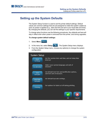 BBP®
85 Label Printer User’s Manual 2-13
Setting up the System Defaults
Creating and Printing Labels from a PC
Setting up the System Defaults
The System Setup function is used to set the printer default settings. Default
values are common settings that are pre-assigned to make the system usable as
soon as power is applied (e.g., date and time are set to your local date and time).
By changing the defaults, you can set the settings to your specific requirements.
To change setup functions use the following procedures. Any defaults set here will
stay in effect even when power is removed from the printer, and during upgrades.
To change system default settings:
1. Select Menu .
2. In the menu list, select Setup . The System Setup menu displays.
3. From the System Setup menu, choose any option(s) to change the system
configuration:
 