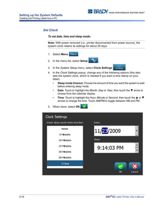 2-14 BBP®
85 Label Printer User’s Manual
Setting up the System Defaults
Creating and Printing Labels from a PC
Set Clock
To set date, time and sleep mode:
Note: With power removed (i.e., printer disconnected from power source), the
system clock retains its settings for about 30 days.
1. Select Menu .
2. In the menu list, select Setup .
3. In the System Setup menu, select Clock Settings .
4. In the Clock Settings popup, change any of the following options (this also
sets the system clock, which is needed if you want a time stamp on your
label):
• Sleep mode timeout: Choose the amount of time you want the system to wait
before entering sleep mode.
• Date: Touch to highlight the Month, Day or Year, then touch the arrow to
choose from the calendar display.
• Time: Touch to highlight the Hour, Minute or Second, then touch the or
arrows to change the time. Touch AM/PM to toggle between AM and PM.
5. When done, select OK .
 