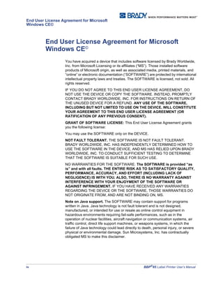 iv BBP®
85 Label Printer User’s Manual
End User License Agreement for Microsoft
Windows CE©
End User License Agreement for Microsoft
Windows CE©
You have acquired a device that includes software licensed by Brady Worldwide,
Inc. from Microsoft Licensing or its affiliates (“MS”). Those installed software
products of Microsoft origin, as well as associated media, printed materials, and
“online” or electronic documentation (“SOFTWARE”) are protected by international
intellectual property laws and treaties. The SOFTWARE is licensed, not sold. All
rights reserved.
IF YOU DO NOT AGREE TO THIS END USER LICENSE AGREEMENT, DO
NOT USE THE DEVICE OR COPY THE SOFTWARE. INSTEAD, PROMPTLY
CONTACT BRADY WORLDWIDE, INC. FOR INSTRUCTIONS ON RETURN OF
THE UNUSED DEVICE FOR A REFUND. ANY USE OF THE SOFTWARE,
INCLUDING BUT NOT LIMITED TO USE ON THE DEVICE, WILL CONSTITUTE
YOUR AGREEMENT TO THIS END USER LICENSE AGREEMENT (OR
RATIFICATION OF ANY PREVIOUS CONSENT).
GRANT OF SOFTWARE LICENSE: This End User License Agreement grants
you the following license:
You may use the SOFTWARE only on the DEVICE.
NOT FAULT TOLERANT. THE SOFTWARE IS NOT FAULT TOLERANT.
BRADY WORLDWIDE, INC. HAS INDEPENDENTLY DETERMINED HOW TO
USE THE SOFTWARE IN THE DEVICE, AND MS HAS RELIED UPON BRADY
WORLDWIDE, INC. TO CONDUCT SUFFICIENT TESTING TO DETERMINE
THAT THE SOFTWARE IS SUITABLE FOR SUCH USE.
NO WARRANTIES FOR THE SOFTWARE. The SOFTWARE is provided “as
is” and with all faults. THE ENTIRE RISK AS TO SATISFACTORY QUALITY,
PERFORMANCE, ACCURACY, AND EFFORT (INCLUDING LACK OF
NEGLIGENCE) IS WITH YOU. ALSO, THERE IS NO WARRANTY AGAINST
INTERFERENCE WITH YOUR ENJOYMENT OF THE SOFTWARE OR
AGAINST INFRINGEMENT. IF YOU HAVE RECEIVED ANY WARRANTIES
REGARDING THE DEVICE OR THE SOFTWARE, THOSE WARRANTIES DO
NOT ORIGINATE FROM, AND ARE NOT BINDING ON, MS.
Note on Java support. The SOFTWARE may contain support for programs
written in Java. Java technology is not fault tolerant and is not designed,
manufactured, or intended for use or resale as online control equipment in
hazardous environments requiring fail-safe performances, such as in the
operation of nuclear facilities, aircraft navigation or communication systems, air
traffic control, direct life support machines, or weapons systems, in which the
failure of Java technology could lead directly to death, personal injury, or severe
physical or environmental damage. Sun Microsystems, Inc. has contractually
obligated MS to make this disclaimer.
 