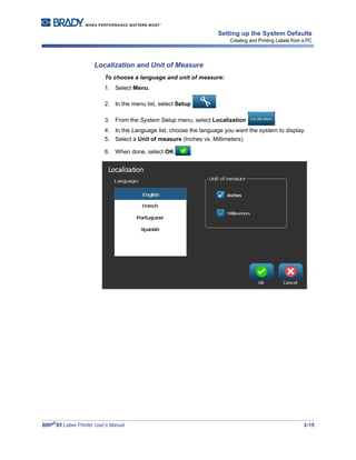 BBP®
85 Label Printer User’s Manual 2-15
Setting up the System Defaults
Creating and Printing Labels from a PC
Localization and Unit of Measure
To choose a language and unit of measure:
1. Select Menu.
2. In the menu list, select Setup .
3. From the System Setup menu, select Localization .
4. In the Language list, choose the language you want the system to display.
5. Select a Unit of measure (Inches vs. Millimeters).
6. When done, select OK .
 