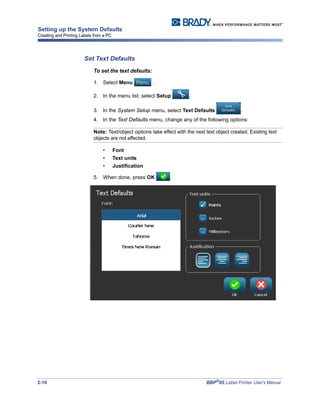 2-16 BBP®
85 Label Printer User’s Manual
Setting up the System Defaults
Creating and Printing Labels from a PC
Set Text Defaults
To set the text defaults:
1. Select Menu .
2. In the menu list, select Setup .
3. In the System Setup menu, select Text Defaults .
4. In the Text Defaults menu, change any of the following options:
Note: Text/object options take effect with the next text object created. Existing text
objects are not affected.
• Font
• Text units
• Justification
5. When done, press OK .
 