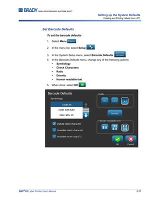 BBP®
85 Label Printer User’s Manual 2-17
Setting up the System Defaults
Creating and Printing Labels from a PC
Set Barcode Defaults
To set the barcode defaults:
1. Select Menu .
2. In the menu list, select Setup .
3. In the System Setup menu, select Barcode Defaults .
4. In the Barcode Defaults menu, change any of the following options:
• Symbology
• Check Characters
• Ratio
• Density
• Human readable text
5. When done, select OK .
 