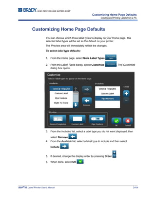 BBP®
85 Label Printer User’s Manual 2-19
Customizing Home Page Defaults
Creating and Printing Labels from a PC
Customizing Home Page Defaults
You can choose which three label types to display on your Home page. The
selected label types will be set as the default on your printer.
The Preview area will immediately reflect the changes.
To select label type defaults:
1. From the Home page, select More Label Types .
2. From the Label Types dialog, select Customize . The Customize
dialog box opens.
3. From the Included list, select a label type you do not want displayed, then
select Remove .
4. From the Available list, select a label type to include and then select
Include .
5. If desired, change the display order by pressing Order .
6. When done, select OK .
 