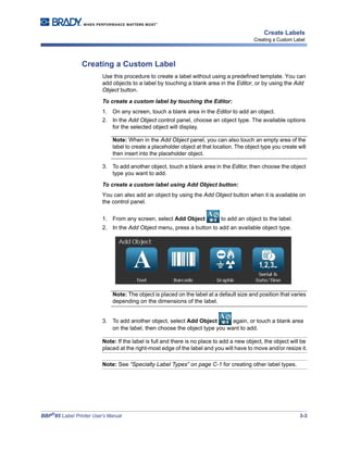 BBP®
85 Label Printer User’s Manual 3-3
Create Labels
Creating a Custom Label
Creating a Custom Label
Use this procedure to create a label without using a predefined template. You can
add objects to a label by touching a blank area in the Editor, or by using the Add
Object button.
To create a custom label by touching the Editor:
1. On any screen, touch a blank area in the Editor to add an object.
2. In the Add Object control panel, choose an object type. The available options
for the selected object will display.
Note: When in the Add Object panel, you can also touch an empty area of the
label to create a placeholder object at that location. The object type you create will
then insert into the placeholder object.
3. To add another object, touch a blank area in the Editor, then choose the object
type you want to add.
To create a custom label using Add Object button:
You can also add an object by using the Add Object button when it is available on
the control panel.
1. From any screen, select Add Object to add an object to the label.
2. In the Add Object menu, press a button to add an available object type.
Note: The object is placed on the label at a default size and position that varies
depending on the dimensions of the label.
3. To add another object, select Add Object again, or touch a blank area
on the label, then choose the object type you want to add.
Note: If the label is full and there is no place to add a new object, the object will be
placed at the right-most edge of the label and you will have to move and/or resize it.
Note: See “Specialty Label Types” on page C-1 for creating other label types.
 
