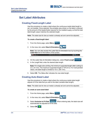 3-4 BBP®
85 Label Printer User’s Manual
Set Label Attributes
Creating Auto-Sized Label
Set Label Attributes
Creating Fixed-Length Label
Use this procedure to create a label where the continuous-media label length is
set, not variable. Once selected, the printable area shown on the label is reduced
by the amount of the leader/trailer required for the installed supply, so that the total
label length output matches the selected length.
Note: The label size for die-cut media is already set and cannot be adjusted.
To create a fixed-length label:
1. From the Home page, select Menu .
2. In the menu list, select Size & Orientation .
Note: You can also access the Label Size & Orientation box by touching the
Label Size text at the bottom of the screen.
3. On the Label Size & Orientation dialog box, select Fixed Length .
4. In the Length field, enter the desired label length.
Note: For single-color printing, the minimum supported length (after cutting) is
2 in. (51 mm). The maximum supported length is 16 ft (5 m). For multi-paneled
ribbon, the label length is limited to 15 in. (381 mm).
5. Select OK. The Status Bar indicates the new label length.
Creating Auto-Sized Label
Use this procedure to create a label where the continuous-media label length
adjusts to fit the data that you add to the label (variable label length).
Note: The label size for die-cut media is already set and cannot be adjusted.
To create an auto-sized label:
1. From the Home page, select Menu .
2. In the menu list, select Size & Orientation .
3. Select Autosize to Fit Data . When entering data, the label size will
automatically be adjusted to fit the data.
4. Select OK .
 