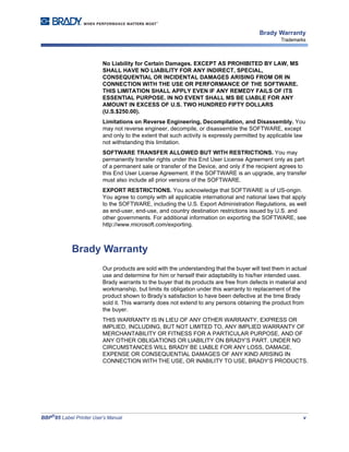 BBP®
85 Label Printer User’s Manual v
Brady Warranty
Trademarks
No Liability for Certain Damages. EXCEPT AS PROHIBITED BY LAW, MS
SHALL HAVE NO LIABILITY FOR ANY INDIRECT, SPECIAL,
CONSEQUENTIAL OR INCIDENTAL DAMAGES ARISING FROM OR IN
CONNECTION WITH THE USE OR PERFORMANCE OF THE SOFTWARE.
THIS LIMITATION SHALL APPLY EVEN IF ANY REMEDY FAILS OF ITS
ESSENTIAL PURPOSE. IN NO EVENT SHALL MS BE LIABLE FOR ANY
AMOUNT IN EXCESS OF U.S. TWO HUNDRED FIFTY DOLLARS
(U.S.$250.00).
Limitations on Reverse Engineering, Decompilation, and Disassembly. You
may not reverse engineer, decompile, or disassemble the SOFTWARE, except
and only to the extent that such activity is expressly permitted by applicable law
not withstanding this limitation.
SOFTWARE TRANSFER ALLOWED BUT WITH RESTRICTIONS. You may
permanently transfer rights under this End User License Agreement only as part
of a permanent sale or transfer of the Device, and only if the recipient agrees to
this End User License Agreement. If the SOFTWARE is an upgrade, any transfer
must also include all prior versions of the SOFTWARE.
EXPORT RESTRICTIONS. You acknowledge that SOFTWARE is of US-origin.
You agree to comply with all applicable international and national laws that apply
to the SOFTWARE, including the U.S. Export Administration Regulations, as well
as end-user, end-use, and country destination restrictions issued by U.S. and
other governments. For additional information on exporting the SOFTWARE, see
http://www.microsoft.com/exporting.
Brady Warranty
Our products are sold with the understanding that the buyer will test them in actual
use and determine for him or herself their adaptability to his/her intended uses.
Brady warrants to the buyer that its products are free from defects in material and
workmanship, but limits its obligation under this warranty to replacement of the
product shown to Brady’s satisfaction to have been defective at the time Brady
sold it. This warranty does not extend to any persons obtaining the product from
the buyer.
THIS WARRANTY IS IN LIEU OF ANY OTHER WARRANTY, EXPRESS OR
IMPLIED, INCLUDING, BUT NOT LIMITED TO, ANY IMPLIED WARRANTY OF
MERCHANTABILITY OR FITNESS FOR A PARTICULAR PURPOSE, AND OF
ANY OTHER OBLIGATIONS OR LIABILITY ON BRADY’S PART. UNDER NO
CIRCUMSTANCES WILL BRADY BE LIABLE FOR ANY LOSS, DAMAGE,
EXPENSE OR CONSEQUENTIAL DAMAGES OF ANY KIND ARISING IN
CONNECTION WITH THE USE, OR INABILITY TO USE, BRADY’S PRODUCTS.
 