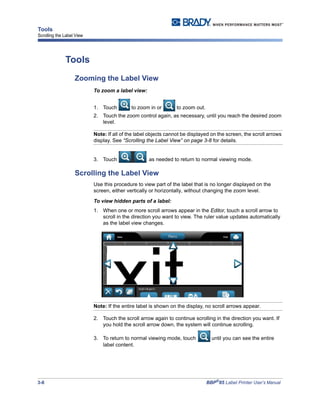 3-8 BBP®
85 Label Printer User’s Manual
Tools
Scrolling the Label View
Tools
Zooming the Label View
To zoom a label view:
1. Touch to zoom in or to zoom out.
2. Touch the zoom control again, as necessary, until you reach the desired zoom
level.
Note: If all of the label objects cannot be displayed on the screen, the scroll arrows
display. See “Scrolling the Label View” on page 3-8 for details.
3. Touch as needed to return to normal viewing mode.
Scrolling the Label View
Use this procedure to view part of the label that is no longer displayed on the
screen, either vertically or horizontally, without changing the zoom level.
To view hidden parts of a label:
1. When one or more scroll arrows appear in the Editor, touch a scroll arrow to
scroll in the direction you want to view. The ruler value updates automatically
as the label view changes.
Note: If the entire label is shown on the display, no scroll arrows appear.
2. Touch the scroll arrow again to continue scrolling in the direction you want. If
you hold the scroll arrow down, the system will continue scrolling.
3. To return to normal viewing mode, touch until you can see the entire
label content.
 