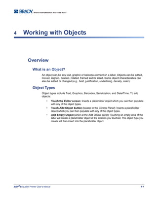 BBP®
85 Label Printer User’s Manual 4-1
4 Working with Objects
Overview
What is an Object?
An object can be any text, graphic or barcode element on a label. Objects can be edited,
moved, aligned, deleted, rotated, framed and/or sized. Some object characteristics can
also be added or changed (e.g., bold, justification, underlining, density, color).
Object Types
Object types include Text, Graphics, Barcodes, Serialization, and Date/Time. To add
objects:
• Touch the Editor screen: Inserts a placeholder object which you can then populate
with any of the object types.
• Touch Add Object button (located in the Control Panel): Inserts a placeholder
object which you can then populate with any of the object types.
• Add Empty Object (when at the Add Object panel): Touching an empty area of the
label will create a placeholder object at the location you touched. The object type you
create will then insert into the placeholder object.
 