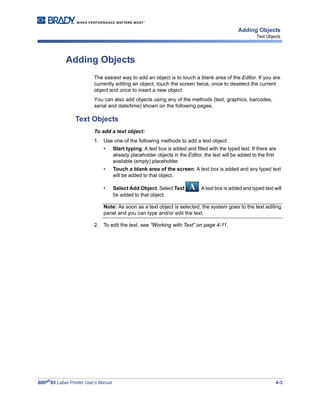 BBP®
85 Label Printer User’s Manual 4-3
Adding Objects
Text Objects
Adding Objects
The easiest way to add an object is to touch a blank area of the Editor. If you are
currently editing an object, touch the screen twice, once to deselect the current
object and once to insert a new object.
You can also add objects using any of the methods (text, graphics, barcodes,
serial and date/time) shown on the following pages.
Text Objects
To add a text object:
1. Use one of the following methods to add a text object:
• Start typing: A text box is added and filled with the typed text. If there are
already placeholder objects in the Editor, the text will be added to the first
available (empty) placeholder.
• Touch a blank area of the screen: A text box is added and any typed text
will be added to that object.
• Select Add Object: Select Text . A text box is added and typed text will
be added to that object.
Note: As soon as a text object is selected, the system goes to the text editing
panel and you can type and/or edit the text.
2. To edit the text, see “Working with Text” on page 4-11.
 