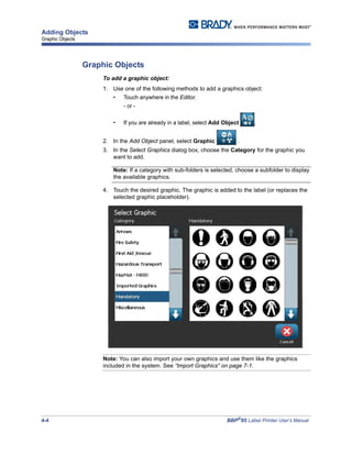 4-4 BBP®
85 Label Printer User’s Manual
Adding Objects
Graphic Objects
Graphic Objects
To add a graphic object:
1. Use one of the following methods to add a graphics object:
• Touch anywhere in the Editor.
- or -
• If you are already in a label, select Add Object ,
2. In the Add Object panel, select Graphic .
3. In the Select Graphics dialog box, choose the Category for the graphic you
want to add.
Note: If a category with sub-folders is selected, choose a subfolder to display
the available graphics.
4. Touch the desired graphic. The graphic is added to the label (or replaces the
selected graphic placeholder).
Note: You can also import your own graphics and use them like the graphics
included in the system. See “Import Graphics” on page 7-1.
 