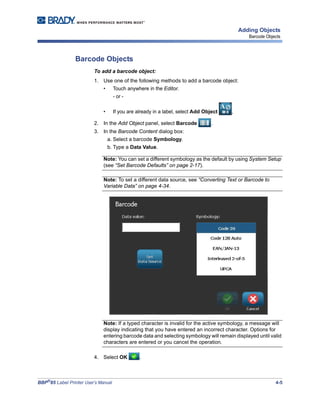 BBP®
85 Label Printer User’s Manual 4-5
Adding Objects
Barcode Objects
Barcode Objects
To add a barcode object:
1. Use one of the following methods to add a barcode object:
• Touch anywhere in the Editor.
- or -
• If you are already in a label, select Add Object ,
2. In the Add Object panel, select Barcode .
3. In the Barcode Content dialog box:
a. Select a barcode Symbology.
b. Type a Data Value.
Note: You can set a different symbology as the default by using System Setup
(see “Set Barcode Defaults” on page 2-17).
Note: To set a different data source, see “Converting Text or Barcode to
Variable Data” on page 4-34.
Note: If a typed character is invalid for the active symbology, a message will
display indicating that you have entered an incorrect character. Options for
entering barcode data and selecting symbology will remain displayed until valid
characters are entered or you cancel the operation.
4. Select OK .
 