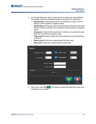 BBP®
85 Label Printer User’s Manual 4-7
Adding Objects
Serial Objects
4. In the Serial dialog box, type or select values for setting the serial attributes
(the Sample area will immediately display an example of the selections):
• Starting Value: Starting label value for the serialization to begin. Can use
alpha or numeric (positive or negative) values.
• Ending Value: Ending label value for the serialization to stop (not used if Total
Number of labels is entered). Can use alpha or numeric (positive or negative)
values.
• Change by: Number that the serial value increments or decrements for each
label. Can use positive or negative values.
• Total number: Number of labels that will be printed (not used if Ending Value
is entered).
• Before serial: Prefix (text or spaces) before the serial value.
• After serial: Suffix (text or spaces) after the serial value.
5. When done, select OK . The system displays the initial (first) value of the
serialization on the label.
 