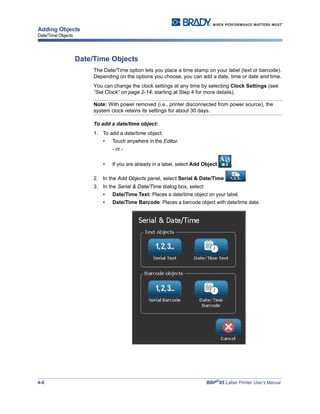 4-8 BBP®
85 Label Printer User’s Manual
Adding Objects
Date/Time Objects
Date/Time Objects
The Date/Time option lets you place a time stamp on your label (text or barcode).
Depending on the options you choose, you can add a date, time or date and time.
You can change the clock settings at any time by selecting Clock Settings (see
“Set Clock” on page 2-14, starting at Step 4 for more details).
Note: With power removed (i.e., printer disconnected from power source), the
system clock retains its settings for about 30 days.
To add a date/time object:
1. To add a date/time object:
• Touch anywhere in the Editor.
- or -
• If you are already in a label, select Add Object ,
2. In the Add Objects panel, select Serial & Date/Time .
3. In the Serial & Date/Time dialog box, select:
• Date/Time Text: Places a date/time object on your label.
• Date/Time Barcode: Places a barcode object with date/time data.
 