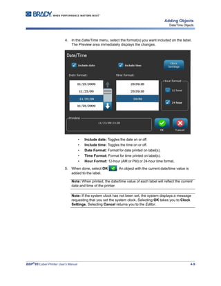 BBP®
85 Label Printer User’s Manual 4-9
Adding Objects
Date/Time Objects
4. In the Date/Time menu, select the format(s) you want included on the label.
The Preview area immediately displays the changes.
• Include date: Toggles the date on or off.
• Include time: Toggles the time on or off.
• Date Format: Format for date printed on label(s).
• Time Format: Format for time printed on label(s).
• Hour Format: 12-hour (AM or PM) or 24-hour time format.
5. When done, select OK . An object with the current date/time value is
added to the label.
Note: When printed, the date/time value of each label will reflect the current
date and time of the printer.
Note: If the system clock has not been set, the system displays a message
requesting that you set the system clock. Selecting OK takes you to Clock
Settings. Selecting Cancel returns you to the Editor.
 