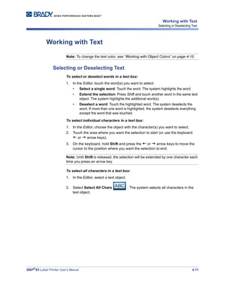 BBP®
85 Label Printer User’s Manual 4-11
Working with Text
Selecting or Deselecting Text
Working with Text
Note: To change the text color, see “Working with Object Colors” on page 4-10.
Selecting or Deselecting Text
To select or deselect words in a text box:
1. In the Editor, touch the word(s) you want to select:
• Select a single word: Touch the word. The system highlights the word.
• Extend the selection: Press Shift and touch another word in the same text
object. The system highlights the additional word(s).
• Deselect a word: Touch the highlighted word. The system deselects the
word. If more than one word is highlighted, the system deselects everything
except the word that was touched.
To select individual characters in a text box:
1. In the Editor, choose the object with the character(s) you want to select.
2. Touch the area where you want the selection to start (or use the keyboard
or arrow keys).
3. On the keyboard, hold Shift and press the or arrow keys to move the
cursor to the position where you want the selection to end.
Note: Until Shift is released, the selection will be extended by one character each
time you press an arrow key.
To select all characters in a text box:
1. In the Editor, select a text object.
2. Select Select All Chars . The system selects all characters in the
text object.
 