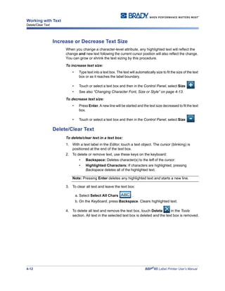 4-12 BBP®
85 Label Printer User’s Manual
Working with Text
Delete/Clear Text
Increase or Decrease Text Size
When you change a character-level attribute, any highlighted text will reflect the
change and new text following the current cursor position will also reflect the change.
You can grow or shrink the text sizing by this procedure.
To increase text size:
• Type text into a text box. The text will automatically size to fit the size of the text
box or as it reaches the label boundary.
• Touch or select a text box and then in the Control Panel, select Size .
• See also “Changing Character Font, Size or Style” on page 4-13.
To decrease text size:
• Press Enter. A new line will be started and the text size decreased to fit the text
box.
• Touch or select a text box and then in the Control Panel, select Size .
Delete/Clear Text
To delete/clear text in a text box:
1. With a text label in the Editor, touch a text object. The cursor (blinking) is
positioned at the end of the text box.
2. To delete or remove text, use these keys on the keyboard:
• Backspace: Deletes character(s) to the left of the cursor:
• Highlighted Characters: If characters are highlighted, pressing
Backspace deletes all of the highlighted text.
Note: Pressing Enter deletes any highlighted text and starts a new line.
3. To clear all text and leave the text box:
a. Select Select All Chars .
b. On the Keyboard, press Backspace. Clears highlighted text.
4. To delete all text and remove the text box, touch Delete in the Tools
section. All text in the selected text box is deleted and the text box is removed.
 