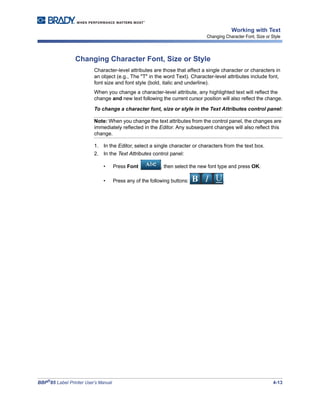 BBP®
85 Label Printer User’s Manual 4-13
Working with Text
Changing Character Font, Size or Style
Changing Character Font, Size or Style
Character-level attributes are those that affect a single character or characters in
an object (e.g., The "T" in the word Text). Character-level attributes include font,
font size and font style (bold, italic and underline).
When you change a character-level attribute, any highlighted text will reflect the
change and new text following the current cursor position will also reflect the change.
To change a character font, size or style in the Text Attributes control panel:
Note: When you change the text attributes from the control panel, the changes are
immediately reflected in the Editor. Any subsequent changes will also reflect this
change.
1. In the Editor, select a single character or characters from the text box.
2. In the Text Attributes control panel:
• Press Font , then select the new font type and press OK.
• Press any of the following buttons: .
 