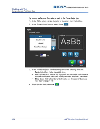 4-14 BBP®
85 Label Printer User’s Manual
Working with Text
Changing Character Font, Size or Style
To change a character font, size or style in the Fonts dialog box:
1. In the Editor, select a single character or characters from the text box.
2. In the Text Attributes controls, select Fonts
3. In the Fonts dialog box, select or change any of the following attributes:
• Fonts: Select from the list of available fonts.
• Size: Type a size for the text. Any highlighted text will change to the new size
and new text following the current cursor position will also reflect the change.
• Style: Select Bold, Italic and/or Underline (also see “Increase or Decrease
Text Size” on page 4-12).
4. When you are done, select OK .
 