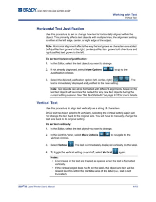 BBP®
85 Label Printer User’s Manual 4-15
Working with Text
Vertical Text
Horizontal Text Justification
Use this procedure to set or change how text is horizontally aligned within the
object. This primarily affects text objects with multiple lines; the alignment setting
is either at the left edge, center, or right edge of the object.
Note: Horizontal alignment affects the way the text grows as characters are added.
Left-justified text grows to the right, center-justified text grows both directions and
right-justified text grows to the left.
To set text horizontal justification:
1. In the Editor, select the text object you want to change.
2. If not already displayed, select More Options to go to the
Justification controls.
3. Select the desired justification option (left, center, right) . The
text is immediately displayed and justified to the new setting.
Note: Text objects can all be formatted with different alignments, however the
last text object set becomes the default for any new text objects during the
current editing session. See “Set Text Defaults” on page 2-16 for more details.
Vertical Text
Use this procedure to align text vertically as a string of characters.
Once text has been sized to fit vertically, selecting the vertical setting again will
not change the text back to the original size. You will have to manually change the
text size back to its original setting.
To set text vertically:
1. In the Editor, select the text object you want to change.
2. In the Control Panel, select More Options to navigate to the
Vertical controls.
3. Select Vertical . The text is immediately displayed vertically on the label.
4. To toggle the vertical setting on and off, select Vertical again.
Notes:
• Line breaks in the text are treated as spaces when the text is formatted
vertically.
• If the vertical object does not fit on the label, the object and text will be
resized so it fits within the printable area of the label (i.e., text is not
truncated).
 