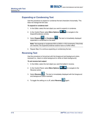4-16 BBP®
85 Label Printer User’s Manual
Working with Text
Reversing Text
Expanding or Condensing Text
Use this procedure to expand or condense the text characters horizontally. This
does not change the font size.
To expand or condense text:
1. In the Editor, select the text object you want to expand or condense.
2. In the Control Panel, select More Options to navigate to the
Expand/Condense controls.
3. Select Expand or Condense . The text is immediately displayed
expanded or condensed on the label.
Note: Text expands or condenses 50% to 200% in 10% increments. If the limits
are reached, the Expand/Condense buttons have no further effect.
4. Repeat Step 3 to continue expanding or condensing the text.
Reversing Text
Use this procedure to format text with the foreground and background colors
reversed (i.e., black on white background or white on black background).
To set reverse text output:
1. In the Editor, select the text object you want formatted in reverse.
2. In the Control Panel, select More Options to navigate to the
Reverse control.
3. Select Reverse . The text is immediately displayed with the foreground
and background colors reversed.
4. To toggle the setting on or off, select Reverse again.
 