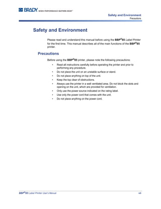 BBP®
85 Label Printer User’s Manual vii
Safety and Environment
Precautions
Safety and Environment
Please read and understand this manual before using the BBP®
85 Label Printer
for the first time. This manual describes all of the main functions of the BBP®
85
printer.
Precautions
Before using the BBP®85 printer, please note the following precautions:
• Read all instructions carefully before operating the printer and prior to
performing any procedure.
• Do not place the unit on an unstable surface or stand.
• Do not place anything on top of the unit.
• Keep the top clear of obstructions.
• Always use the printer in a well ventilated area. Do not block the slots and
opening on the unit, which are provided for ventilation.
• Only use the power source indicated on the rating label.
• Use only the power cord that comes with the unit.
• Do not place anything on the power cord.
 