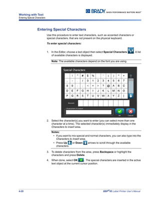 4-20 BBP®
85 Label Printer User’s Manual
Working with Text
Entering Special Characters
Entering Special Characters
Use this procedure to enter text characters, such as accented characters or
special characters, that are not present on the physical keyboard.
To enter special characters:
1. In the Editor, choose a text object then select Special Characters . A list
of available characters is displayed.
Note: The available characters depend on the font you are using.
2. Select the character(s) you want to enter (you can select more than one
character at a time). The selected character(s) immediately display in the
Characters to insert area.
Notes:
• If you want to mix special and normal characters, you can also type into the
Characters to Insert area.
• Press Up or Down arrows to scroll through the available
characters.
3. To delete characters from the area, press Backspace or highlight the
characters and press Delete.
4. When done, select OK . The special characters are inserted in the active
text object at the current cursor position.
 