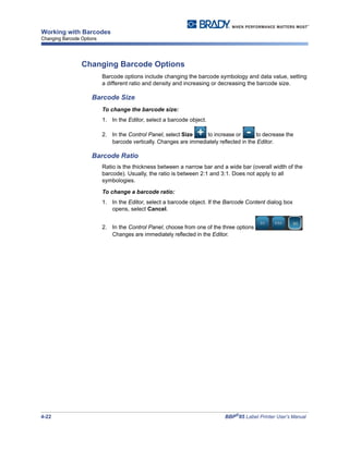4-22 BBP®
85 Label Printer User’s Manual
Working with Barcodes
Changing Barcode Options
Changing Barcode Options
Barcode options include changing the barcode symbology and data value, setting
a different ratio and density and increasing or decreasing the barcode size.
Barcode Size
To change the barcode size:
1. In the Editor, select a barcode object.
2. In the Control Panel, select Size to increase or to decrease the
barcode vertically. Changes are immediately reflected in the Editor.
Barcode Ratio
Ratio is the thickness between a narrow bar and a wide bar (overall width of the
barcode). Usually, the ratio is between 2:1 and 3:1. Does not apply to all
symbologies.
To change a barcode ratio:
1. In the Editor, select a barcode object. If the Barcode Content dialog box
opens, select Cancel.
2. In the Control Panel, choose from one of the three options .
Changes are immediately reflected in the Editor.
 