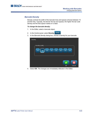 BBP®
85 Label Printer User’s Manual 4-23
Working with Barcodes
Changing Barcode Options
Barcode Density
Density controls the width of the barcode lines and spaces (choose between 10
and 80 mils). Typically, the thinner the bar and spaces, the higher the bar code
density and the less space it takes on a label.
To change the barcode density:
1. In the Editor, select a barcode object.
2. In the Control panel, select Density .
3. In the Barcode Density dialog box, choose a density for your barcode.
4. Select OK. The changes are immediately reflected in the Editor.
 