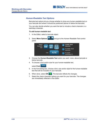 4-24 BBP®
85 Label Printer User’s Manual
Working with Barcodes
Changing Barcode Options
Human-Readable Text Options
Barcode text options let you choose whether to show any human-readable text on
your barcode and where it should be positioned (above or below the barcode).
You can also decide whether you want the text to include a check character or a
start/stop character.
To add human-readable text:
1. In the Editor, select a barcode object.
2. Select More Options and go to the Human Readable Text control
panel.
3. Choose the Human-Readable Text option you want: none, above barcode or
below barcode.
4. To choose a font and/or size for your human-readable text,
select Font .
5. In the Font dialog box, choose a font, size and/or style for the human-readable
text that will be included on your barcode.
6. When done, select OK . The barcode reflects the changes.
7. Select the check character options you want for your barcode. The changes
are immediately reflected in the Editor.
 