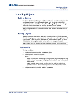 BBP®
85 Label Printer User’s Manual 4-25
Handling Objects
Moving Objects
Handling Objects
Editing Objects
To edit an object, touch the object and then edit it using any of the settings and/or
attributes available in the Control Panel. If you want to change to a different
graphic or barcode, select Change Graphic or Change Barcode, then change
any of the options available in the Barcode or Select Graphic dialogs.
Note: To change the color of a printed graphic, see “Working with Object Colors”
on page 4-10.
Moving Objects
Use this procedure to reposition objects on the label. Objects can be positioned
either by dragging, using arrow keys on the keyboard, or by setting specific x- and
y-coordinates. They can also be positioned by aligning them to one of the edges
of the label or centering them either horizontally or vertically on the label.
Note: Objects must be entirely contained within the printable area of the label.
Drag Objects
To drag an object:
1. In the Editor, select the object you want to move.
2. Drag the object to the new location.
Notes:
• If you drag an object off the edge of the displayed part of the label (but still
within the label boundary), the display will automatically scroll so the object
stays visible.
• If you move an object so that some or all of the object is outside the
printable area, the object will be repositioned within the label boundary.
3. Repeat Step 2 until the object is where you want it.
 