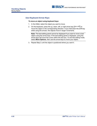 4-26 BBP®
85 Label Printer User’s Manual
Handling Objects
Moving Objects
Use Keyboard Arrow Keys
To move an object using keyboard keys:
1. In the Editor, select the object you want to move.
2. On the keyboard, press the up, down, left, or right arrow key [ ] to
move the object in the corresponding direction. If you hold down the shift key
while using the arrows, the objects move in larger increments.
Note: The text-editing panel cannot be displayed if you want to move a text
object using the arrow keys. If the text-editing panel is displayed, using the
arrow keys will move the cursor within the text box. To exit text editing mode,
select More Options, then use the arrow keys to move your object.
3. Repeat Step 2 until the object is positioned where you want it.
 