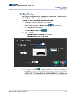 BBP®
85 Label Printer User’s Manual 4-27
Handling Objects
Moving Objects
Set Object Position
Use this procedure if you want to move an item on the label to a specific position
by setting the specific x- and y-coordinates.
To move an object using object position coordinates:
1. In the Editor, select the object you want to move.
2. In the Control Panel, select More Options to navigate to
the Exact Size & Position option.
3. Select Exact Size & Position .
4. Type a value for:
• Distance from the top of label (Y coordinate).
• Distance from left edge (X coordinate).
5. When done, select OK . The object is displayed at the specified position.
Note: If the values entered result in the object being positioned outside the
printable area, the system resizes and repositions the object to fit on the label.
 