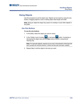 BBP®
85 Label Printer User’s Manual 4-29
Handling Objects
Sizing Objects
Sizing Objects
Use this procedure to set the object size. Objects can be sized by using the size
buttons, dragging objects to size or setting object label length and width.
Note: Sizing an object too large may cause it to overlap or cover other objects in
the Editor.
Use Size Buttons
To use the size buttons:
1. In the Editor, select the object you want to resize.
2. In the Toolbar, touch increase or decrease button. Increasing or
decreasing the object size with the Size buttons results in proportional
resizing only.
Note: For barcode objects, resizing occurs only in the direction of the barcode
bars (usually the vertical direction, unless the barcode has been rotated).
3. Repeat Step 2 until the object is the size you want.
 