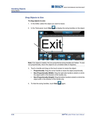 4-30 BBP®
85 Label Printer User’s Manual
Handling Objects
Sizing Objects
Drag Objects to Size
To drag objects to size:
1. In the Editor, select the object you want to resize.
2. In the Tools panel, touch Size to display the sizing handles on the object.
Note: If an object is rotated, the non-proportional sizing handles are hidden. To size
non-proportionally, return the object to an unrotated state (0 degrees).
3. Touch a handle and drag on the touch screen to resize the object:
• Proportionally: Drag the corner handle to resize the object proportionally.
• Non-Proportionally (Width): Drag the right-side handle to stretch or shrink
the object width in the direction of the handle only.
• Non-Proportionally (Height): Drag the bottom handle to stretch or shrink the
object width in the direction of the handle only.
4. To hide the sizing handles, touch Size again.
 
