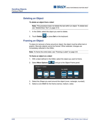 4-32 BBP®
85 Label Printer User’s Manual
Handling Objects
Framing an Object
Deleting an Object
To delete an object from a label:
Note: This procedure does not delete the text within an object. To delete text,
see “Delete/Clear Text” on page 4-12.
1. In the Editor, select the object you want to delete.
2. Touch Delete or press Del on the keyboard.
Framing an Object
To place (or remove) a frame around an object, the object must be either text or
graphic. Barcode objects cannot be framed. When selected, changes are
immediately reflected in the Editor.
Note: To frame the entire label, see “Framing a Label” on page 3-6.
To frame an object on a label:
1. With a label defined in the Editor, select the object you want to frame.
2. Select More Options and go to the Object Frame panel.
3. Select the Shape you want around the object (none, rectangle, rounded).
4. Select a Line Width for the frame (narrow, medium, wide).
 