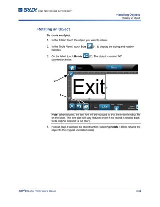 BBP®
85 Label Printer User’s Manual 4-33
Handling Objects
Rotating an Object
Rotating an Object
To rotate an object:
1. In the Editor, touch the object you want to rotate.
2. In the Tools Panel, touch Size [1] to display the sizing and rotation
handles.
3. On the label, touch Rotate [2]. The object is rotated 90°
counterclockwise.
Note: When rotated, the text font will be reduced so that the entire text box fits
on the label. The font size will stay reduced even if the object is rotated back
to its original position (a full 360°).
4. Repeat Step 3 to rotate the object further (selecting Rotate 4 times returns the
object to the original unrotated state).
1
2
 