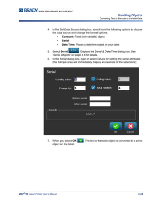 BBP®
85 Label Printer User’s Manual 4-35
Handling Objects
Converting Text or Barcode to Variable Data
4. In the Set Data Source dialog box, select from the following options to choose
the data source and change the format options:
• Constant: Fixed (non-variable) object.
• Serial
• Date/Time: Places a date/time object on your label.
5. Select Serial . Displays the Serial & Date/Time dialog box. See
“Serial Objects” on page 4-6 for details.
6. In the Serial dialog box, type or select values for setting the serial attributes
(the Sample area will immediately display an example of the selections):
7. When you select OK , The text or barcode object is converted to a serial
object on the label.
 