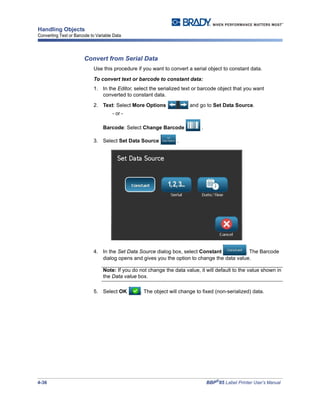 4-36 BBP®
85 Label Printer User’s Manual
Handling Objects
Converting Text or Barcode to Variable Data
Convert from Serial Data
Use this procedure if you want to convert a serial object to constant data.
To convert text or barcode to constant data:
1. In the Editor, select the serialized text or barcode object that you want
converted to constant data.
2. Text: Select More Options and go to Set Data Source.
- or -
Barcode: Select Change Barcode .
3. Select Set Data Source .
4. In the Set Data Source dialog box, select Constant . The Barcode
dialog opens and gives you the option to change the data value.
Note: If you do not change the data value, it will default to the value shown in
the Data value box.
5. Select OK . The object will change to fixed (non-serialized) data.
 