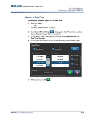 BBP®
85 Label Printer User’s Manual 4-37
Handling Objects
Converting Text or Barcode to Variable Data
Convert to Date/Time
To convert a date/time object to constant data:
1. Select an object.
- or -
Touch the Editor to create an object.
2. Touch Serial & Date/Time . Displays the Date/Time dialog box. See
“Serial Objects” on page 4-6 for instructions.
3. In the Serial & Date/Time dialog box, choose either Date/Time Text or
Date/Time Barcode.
4. In the Date/Time dialog box, choose the settings you want for the object.
5. When done, touch OK .
 