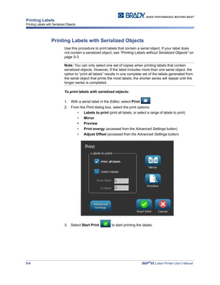 5-4 BBP®
85 Label Printer User’s Manual
Printing Labels
Printing Labels with Serialized Objects
Printing Labels with Serialized Objects
Use this procedure to print labels that contain a serial object. If your label does
not contain a serialized object, see “Printing Labels without Serialized Objects” on
page 5-3.
Note: You can only select one set of copies when printing labels that contain
serialized objects. However, If the label includes more than one serial object, the
option to “print all labels” results in one complete set of the labels generated from
the serial object that prints the most labels; the shorter series will repeat until the
longer series is completed.
To print labels with serialized objects:
1. With a serial label in the Editor, select Print .
2. From the Print dialog box, select the print options:
• Labels to print (print all labels, or select a range of labels to print)
• Mirror
• Preview
• Print energy (accessed from the Advanced Settings button)
• Adjust Offset (accessed from the Advanced Settings button)
3. Select Start Print to start printing the labels.
 