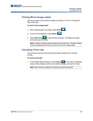 BBP®
85 Label Printer User’s Manual 5-5
Printing Labels
Canceling a Print Job
Printing Mirror-Image Labels
Use this procedure to print labels suitable for reading in a mirror or through the
back of the label.
To print a mirror-image label:
1. With a defined label in the Editor, select Print .
2. From the Print dialog box, select Mirror .
3. Select Start Print to start printing the labels. The labels are printed
mirrored across the media.
Note: The Mirror setting is not retained for the next print job. The Mirror setting
must be reselected each time you want to print mirror-image labels.
Canceling a Print Job
This procedure assumes that a print job has been initiated and is currently
printing.
To cancel a print job:
1. In the Printing Status dialog box, select Cancel . The printer immediately
stops printing, displays a print job cancelled message, and cuts the media.
Note: Once Cancel is selected, the print job cannot be resumed.
 