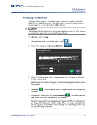 BBP®
85 Label Printer User’s Manual 5-7
Printing Labels
Adjusting Print Energy
Adjusting Print Energy
If your printing is spotty, try increasing the print energy to transfer more of the
ribbon ink to the label. However, if the ribbon sticks or tears during printing, the
heat energy may be too high and should be reduced.
CAUTION!
Constantly printing at high energy levels may cause printer jams or other printing
errors and may reduce the overall life of your printhead.
To adjust the print energy:
1. With a defined label in the Editor, select Print .
2. In the Print dialog, select Advanced Settings .
3. In the Print Energy area, select the appropriate box to increase or decrease
the print energy level.
Note: By default, the print energy is at the nominal setting for the best overall
performance.
4. Select OK . The print energy level is changed and the Print dialog box is
displayed.
5. Choose your print options and select Start Print . The system uses the
new setting for printing the label(s) in this print job.
Note: The selected print energy setting will stay in effect for all subsequent
print jobs with the currently installed media. When new media is installed, the
print energy level is reset to the default setting. The print energy level is also
reset by rebooting the system.
 