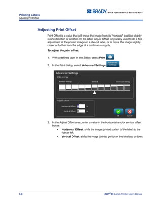 5-8 BBP®
85 Label Printer User’s Manual
Printing Labels
Adjusting Print Offset
Adjusting Print Offset
Print Offset is a value that will move the image from its "nominal" position slightly
in one direction or another on the label. Adjust Offset is typically used to do a fine
adjustment of the printed image on a die-cut label, or to move the image slightly
closer or further from the edge of a continuous supply.
To adjust the print offset:
1. With a defined label in the Editor, select Print .
2. In the Print dialog, select Advanced Settings .
3. In the Adjust Offset area, enter a value in the horizontal and/or vertical offset
boxes:
• Horizontal Offset: shifts the image (printed portion of the label) to the
right or left.
• Vertical Offset: shifts the image (printed portion of the label) up or down.
 