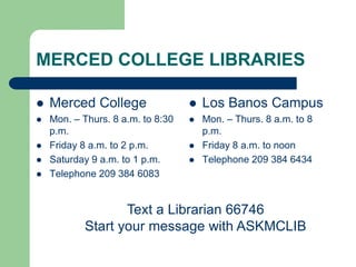 MERCED COLLEGE LIBRARIES
 Merced College
 Mon. – Thurs. 8 a.m. to 8:30
p.m.
 Friday 8 a.m. to 2 p.m.
 Saturday 9 a.m. to 1 p.m.
 Telephone 209 384 6083
 Los Banos Campus
 Mon. – Thurs. 8 a.m. to 8
p.m.
 Friday 8 a.m. to noon
 Telephone 209 384 6434
Text a Librarian 66746
Start your message with ASKMCLIB
 