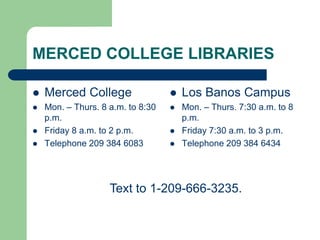 MERCED COLLEGE LIBRARIES
 Merced College
 Mon. – Thurs. 8 a.m. to 8:30
p.m.
 Friday 8 a.m. to 2 p.m.
 Telephone 209 384 6083
 Los Banos Campus
 Mon. – Thurs. 7:30 a.m. to 8
p.m.
 Friday 7:30 a.m. to 3 p.m.
 Telephone 209 384 6434
Text to 1-209-666-3235.
 