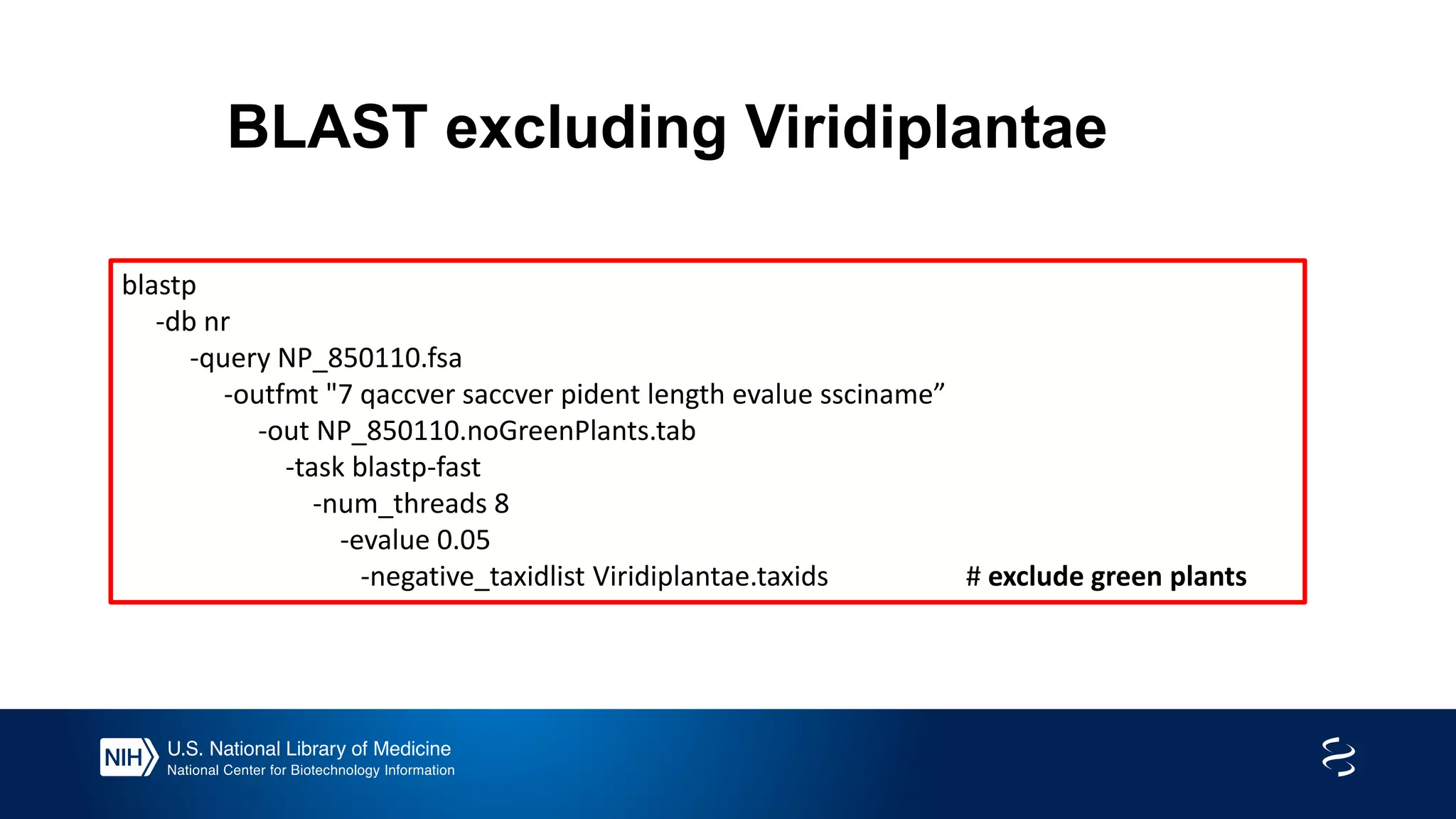BLAST excluding Viridiplantae
blastp
-db nr
-query NP_850110.fsa
-outfmt "7 qaccver saccver pident length evalue ssciname”
-out NP_850110.noGreenPlants.tab
-task blastp-fast
-num_threads 8
-evalue 0.05
-negative_taxidlist Viridiplantae.taxids # exclude green plants
 