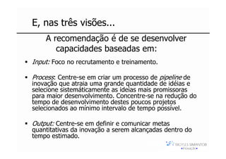 E, nas três visões...
    A recomendação é de se desenvolver
       capacidades baseadas em:
Input: Foco no recrutamento e treinamento.

Process: Centre-se em criar um processo de pipeline de
inovação que atraia uma grande quantidade de idéias e
selecione sistemáticamente as ideias mais promissoras
para maior desenvolvimento. Concentre-se na redução do
tempo de desenvolvimento destes poucos projetos
selecionados ao mínimo intervalo de tempo possível.

Output: Centre-se em definir e comunicar metas
quantitativas da inovação a serem alcançadas dentro do
tempo estimado.
                                      Moysés Simantob
                                           2007
 